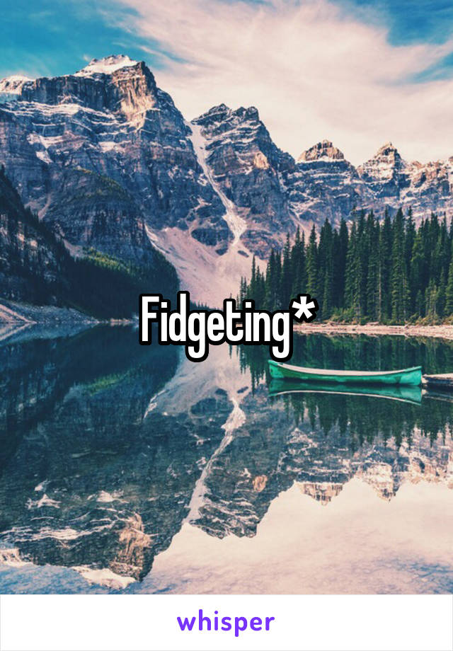 Fidgeting*