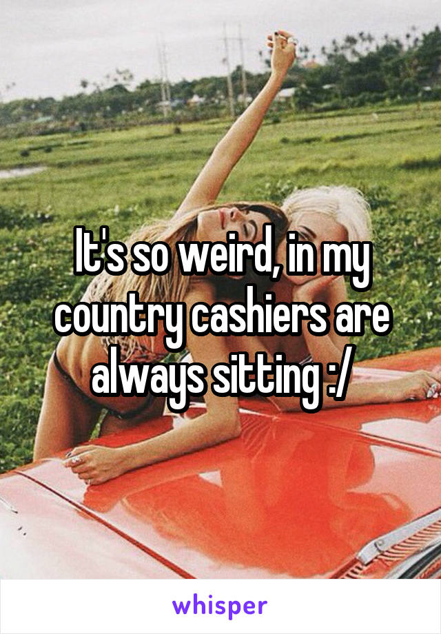 It's so weird, in my country cashiers are always sitting :/