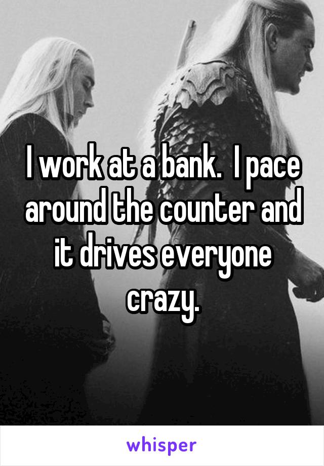 I work at a bank.  I pace around the counter and it drives everyone crazy.