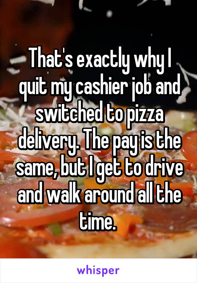 That's exactly why I quit my cashier job and switched to pizza delivery. The pay is the same, but I get to drive and walk around all the time. 