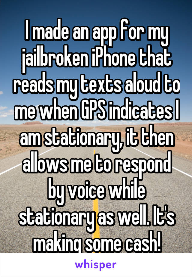 I made an app for my jailbroken iPhone that reads my texts aloud to me when GPS indicates I am stationary, it then allows me to respond by voice while stationary as well. It's making some cash!