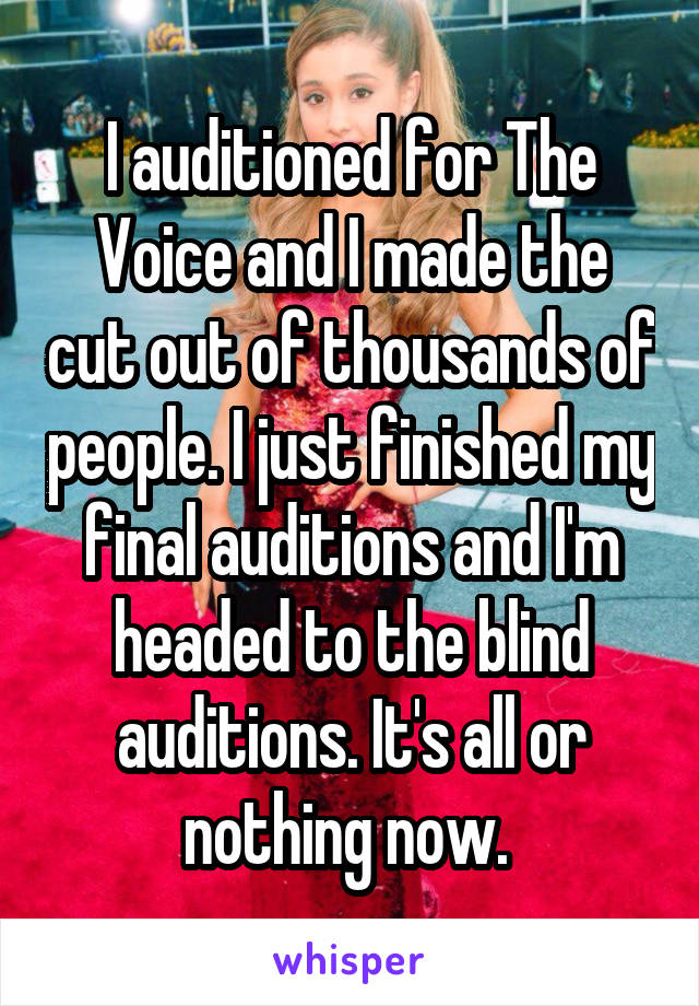 I auditioned for The Voice and I made the cut out of thousands of people. I just finished my final auditions and I'm headed to the blind auditions. It's all or nothing now. 