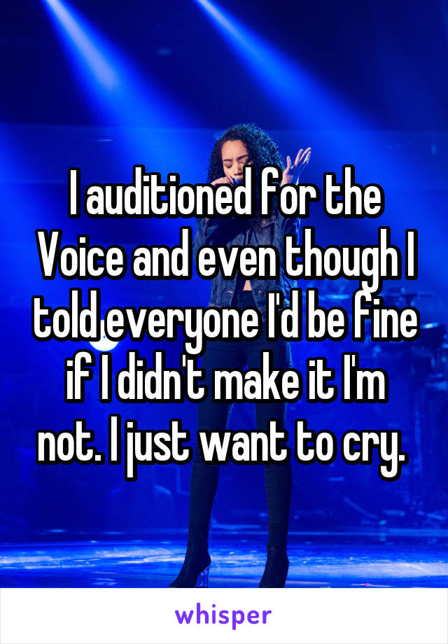 I auditioned for the Voice and even though I told everyone I'd be fine if I didn't make it I'm not. I just want to cry. 