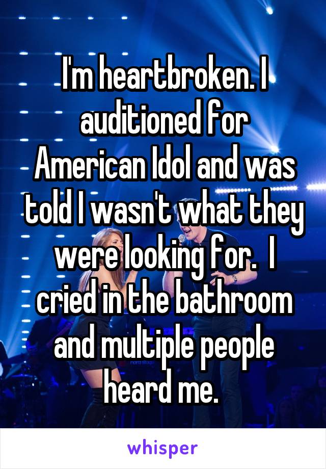 I'm heartbroken. I auditioned for American Idol and was told I wasn't what they were looking for.  I cried in the bathroom and multiple people heard me. 