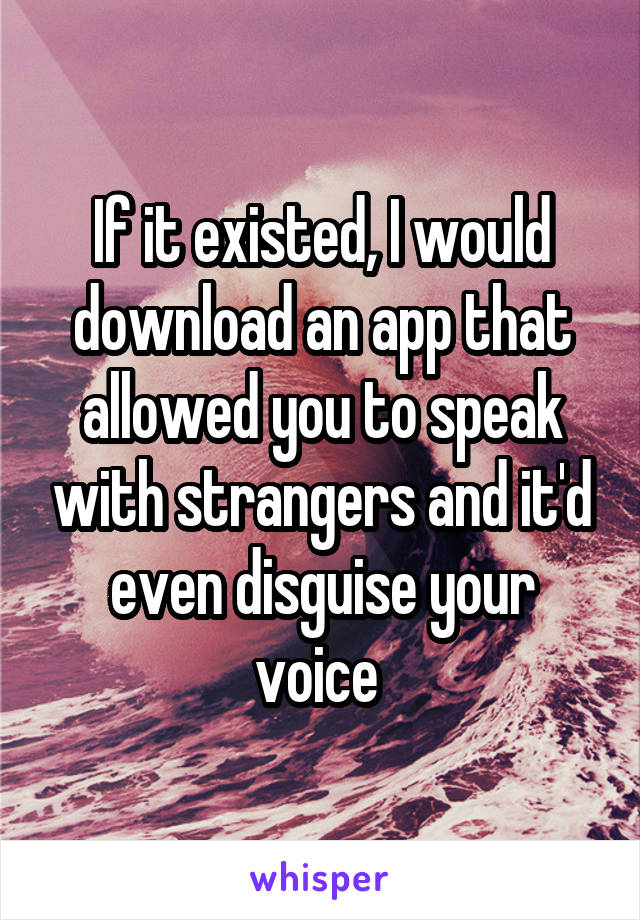 If it existed, I would download an app that allowed you to speak with strangers and it'd even disguise your voice 