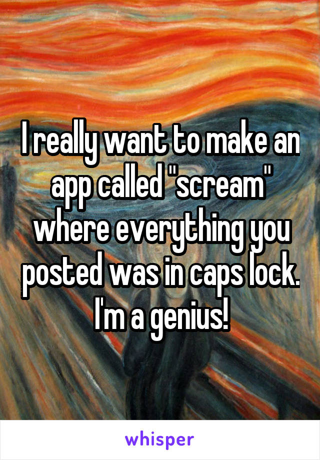 I really want to make an app called "scream" where everything you posted was in caps lock. I'm a genius!