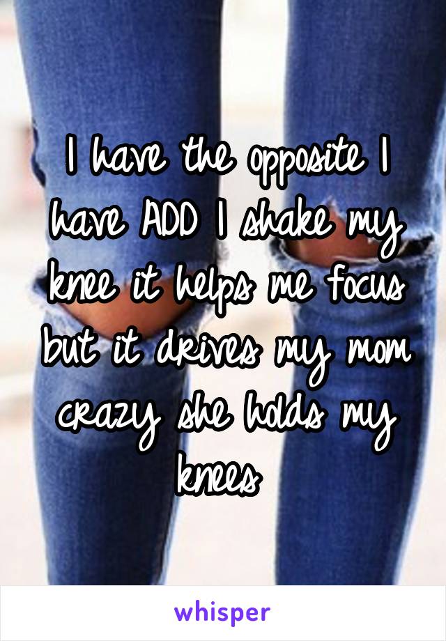 I have the opposite I have ADD I shake my knee it helps me focus but it drives my mom crazy she holds my knees 