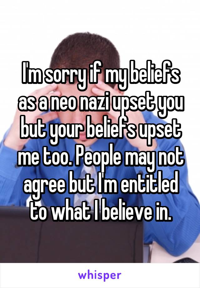 I'm sorry if my beliefs as a neo nazi upset you but your beliefs upset me too. People may not agree but I'm entitled to what I believe in.