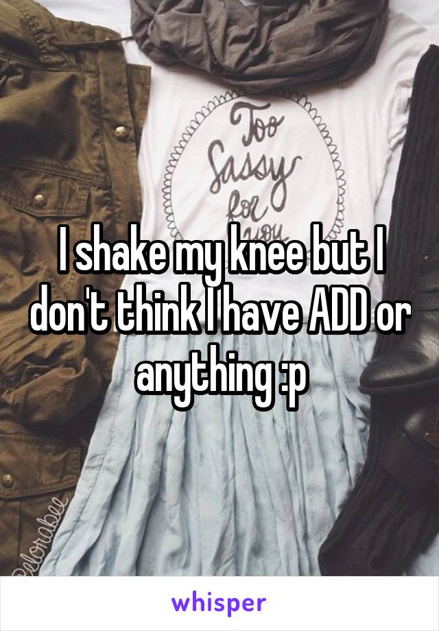 I shake my knee but I don't think I have ADD or anything :p
