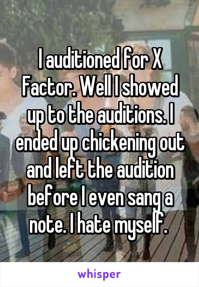 I auditioned for X Factor. Well I showed up to the auditions. I ended up chickening out and left the audition before I even sang a note. I hate myself. 