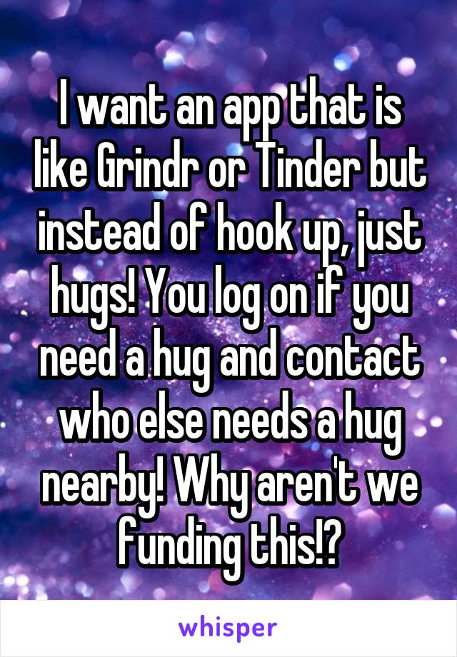 I want an app that is like Grindr or Tinder but instead of hook up, just hugs! You log on if you need a hug and contact who else needs a hug nearby! Why aren't we funding this!?