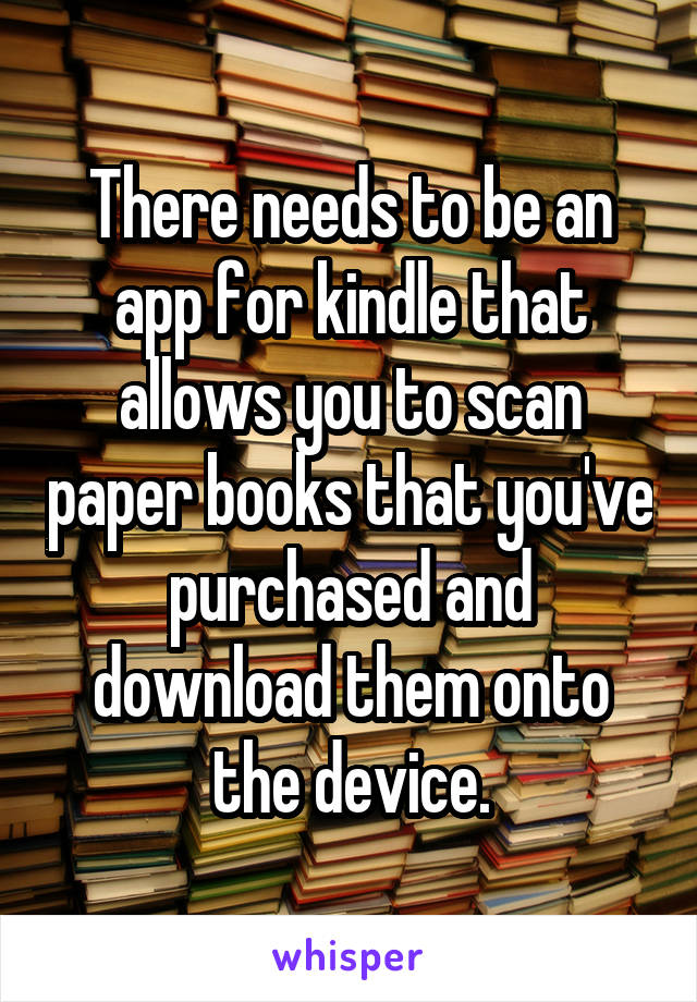 There needs to be an app for kindle that allows you to scan paper books that you've purchased and download them onto the device.
