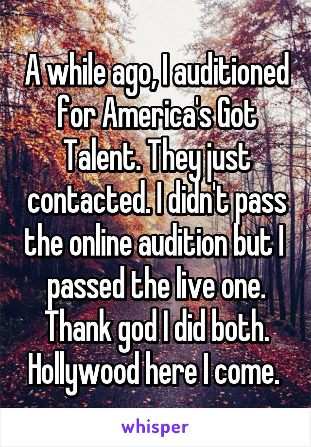 A while ago, I auditioned for America's Got Talent. They just contacted. I didn't pass the online audition but I  passed the live one. Thank god I did both. Hollywood here I come. 