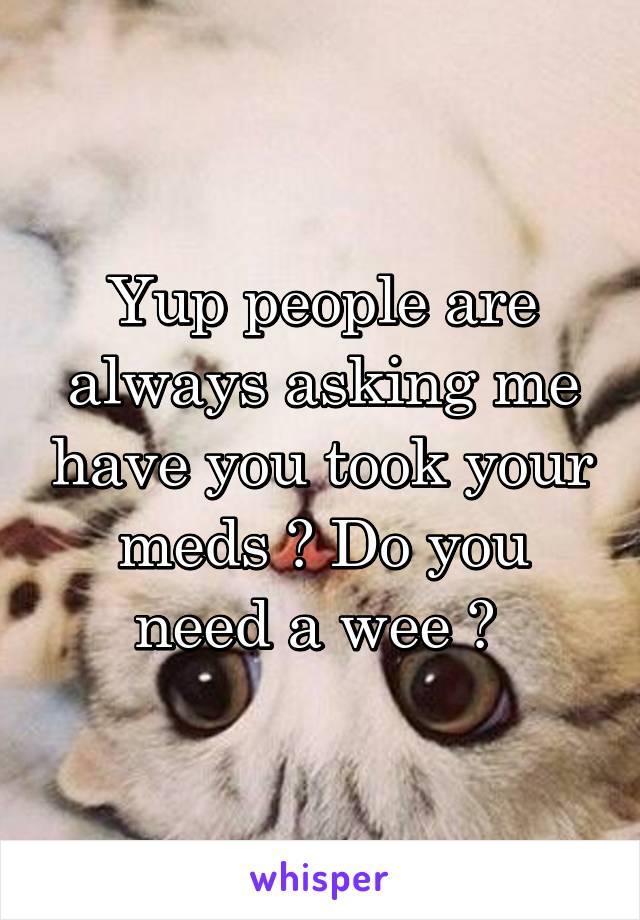 Yup people are always asking me have you took your meds ? Do you need a wee ? 