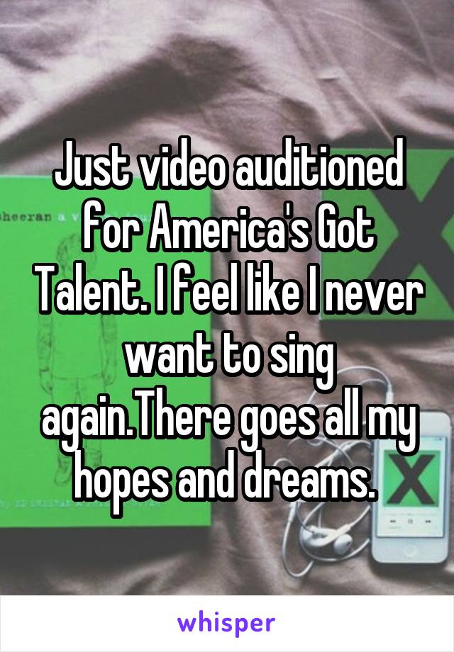 Just video auditioned for America's Got Talent. I feel like I never want to sing again.There goes all my hopes and dreams. 