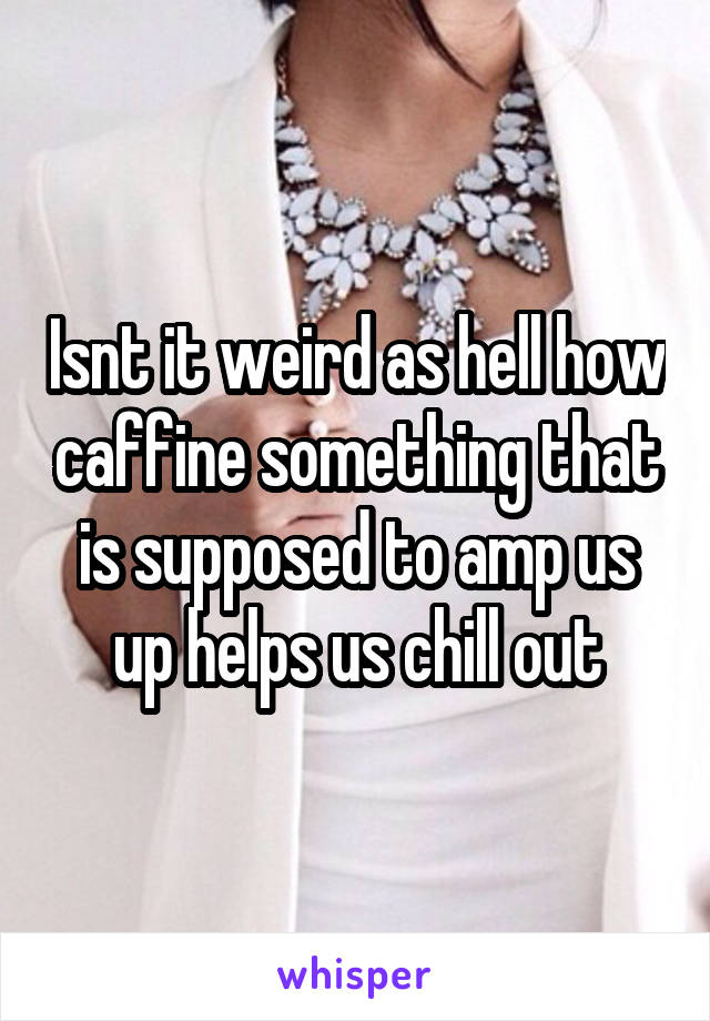Isnt it weird as hell how caffine something that is supposed to amp us up helps us chill out