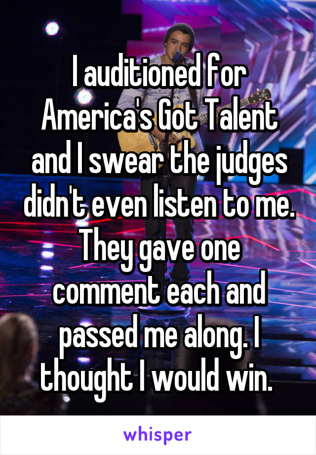 I auditioned for America's Got Talent and I swear the judges didn't even listen to me. They gave one comment each and passed me along. I thought I would win. 
