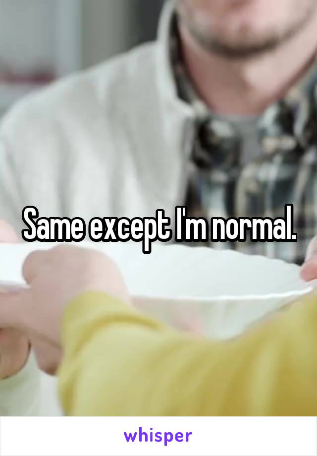 Same except I'm normal.