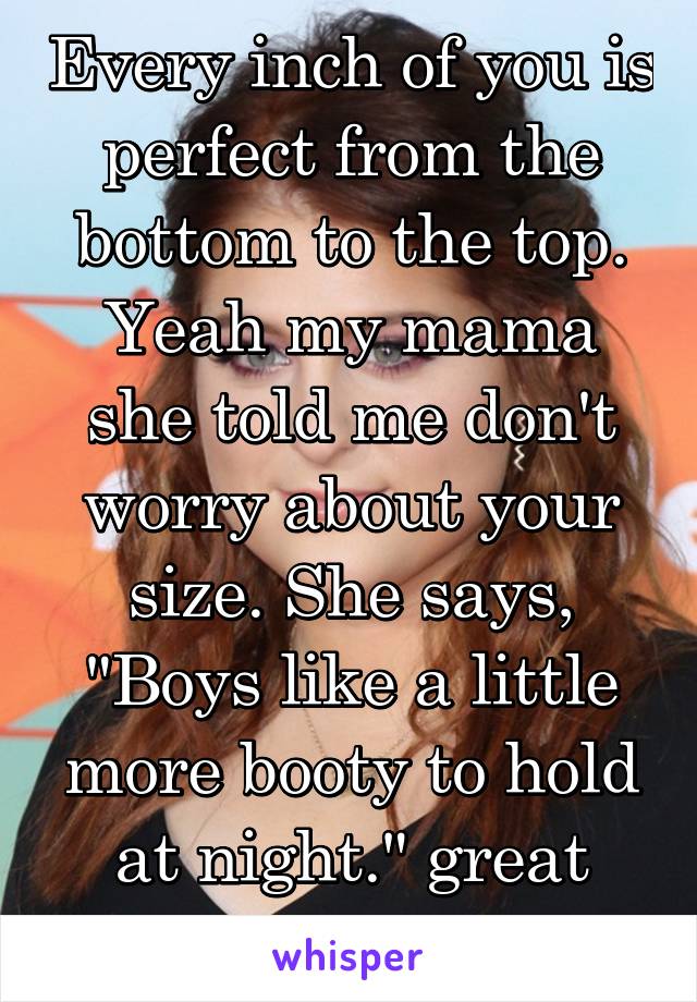 Every inch of you is perfect from the bottom to the top.
Yeah my mama she told me don't worry about your size. She says, "Boys like a little more booty to hold at night." great song!