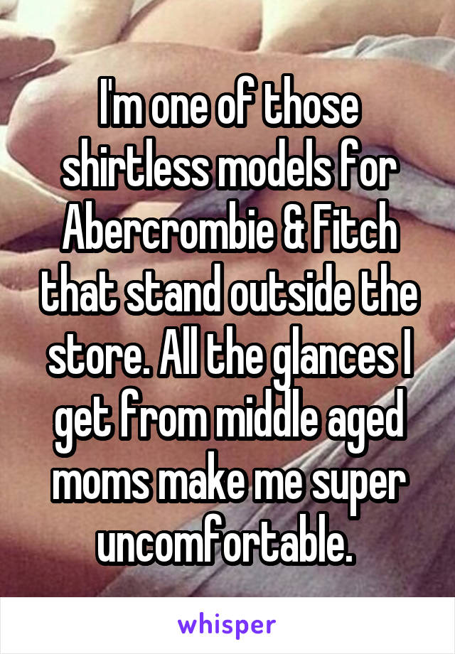 I'm one of those shirtless models for Abercrombie & Fitch that stand outside the store. All the glances I get from middle aged moms make me super uncomfortable. 
