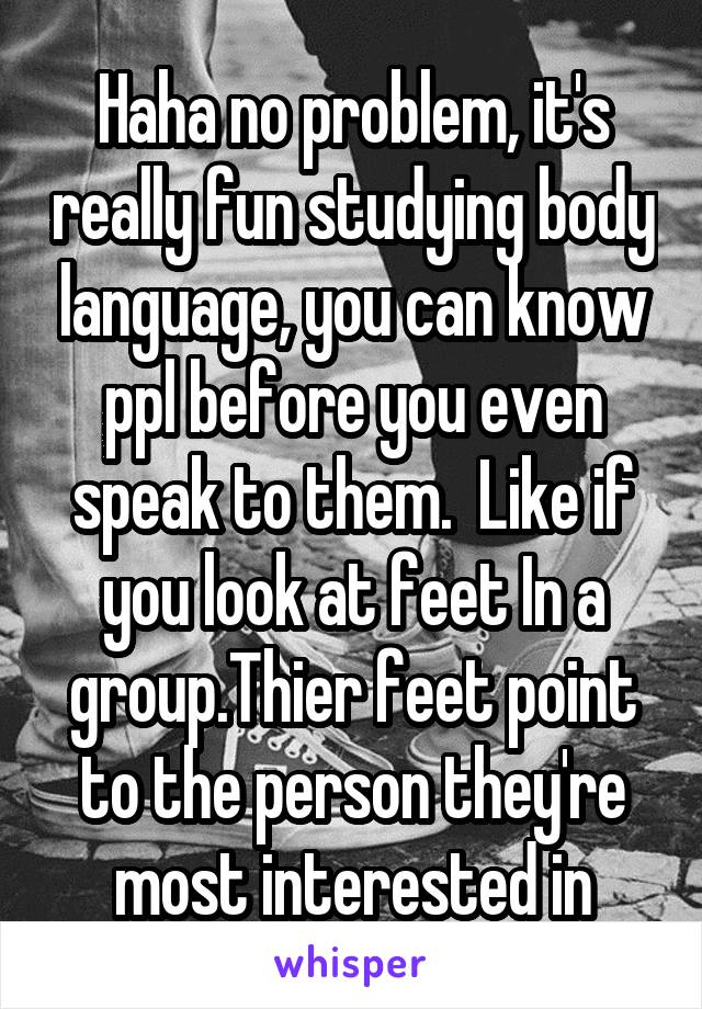 Haha no problem, it's really fun studying body language, you can know ppl before you even speak to them.  Like if you look at feet In a group.Thier feet point to the person they're most interested in