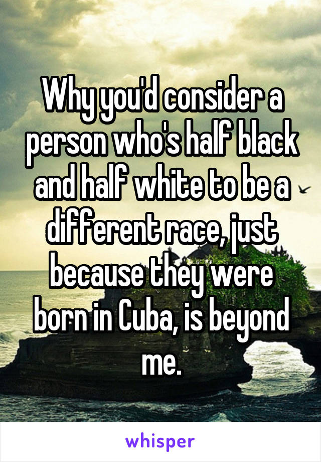 Why you'd consider a person who's half black and half white to be a different race, just because they were born in Cuba, is beyond me.