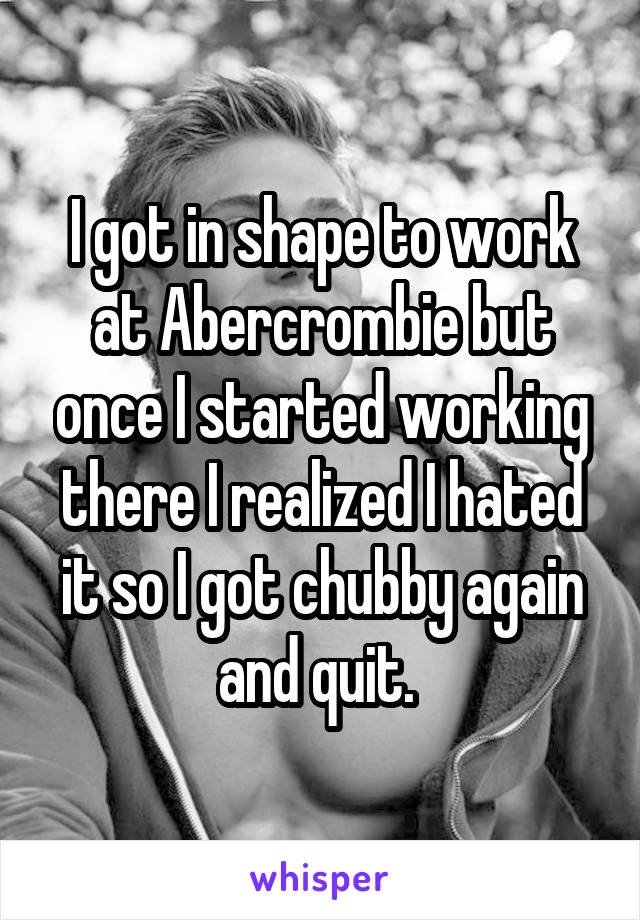 I got in shape to work at Abercrombie but once I started working there I realized I hated it so I got chubby again and quit. 