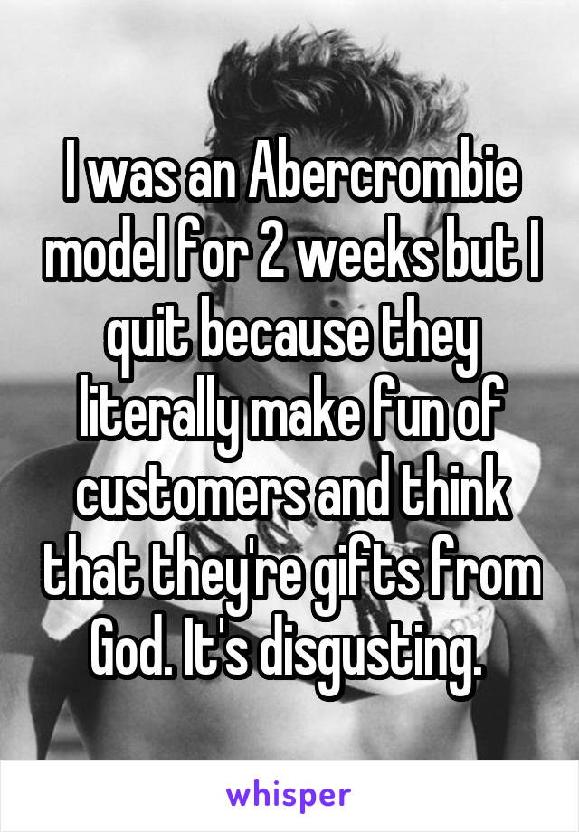 I was an Abercrombie model for 2 weeks but I quit because they literally make fun of customers and think that they're gifts from God. It's disgusting. 