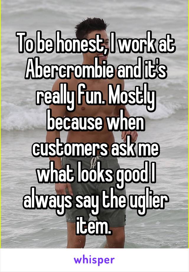To be honest, I work at Abercrombie and it's really fun. Mostly because when customers ask me what looks good I always say the uglier item. 