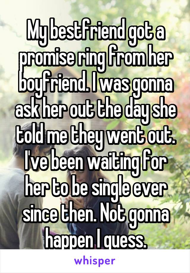 My bestfriend got a promise ring from her boyfriend. I was gonna ask her out the day she told me they went out. I've been waiting for her to be single ever since then. Not gonna happen I guess.