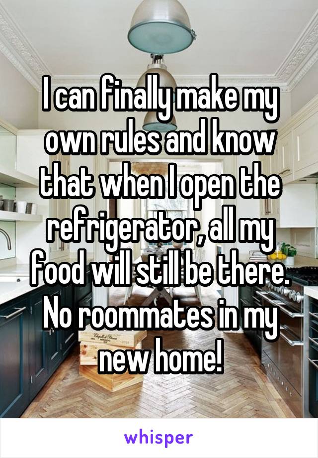 I can finally make my own rules and know that when I open the refrigerator, all my food will still be there. No roommates in my new home!