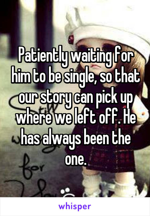 Patiently waiting for him to be single, so that our story can pick up where we left off. He has always been the one.