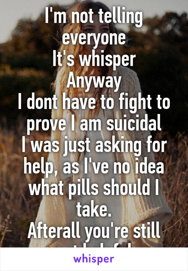 I'm not telling everyone
It's whisper
Anyway
I dont have to fight to prove I am suicidal
I was just asking for help, as I've no idea what pills should I take.
Afterall you're still not helpful