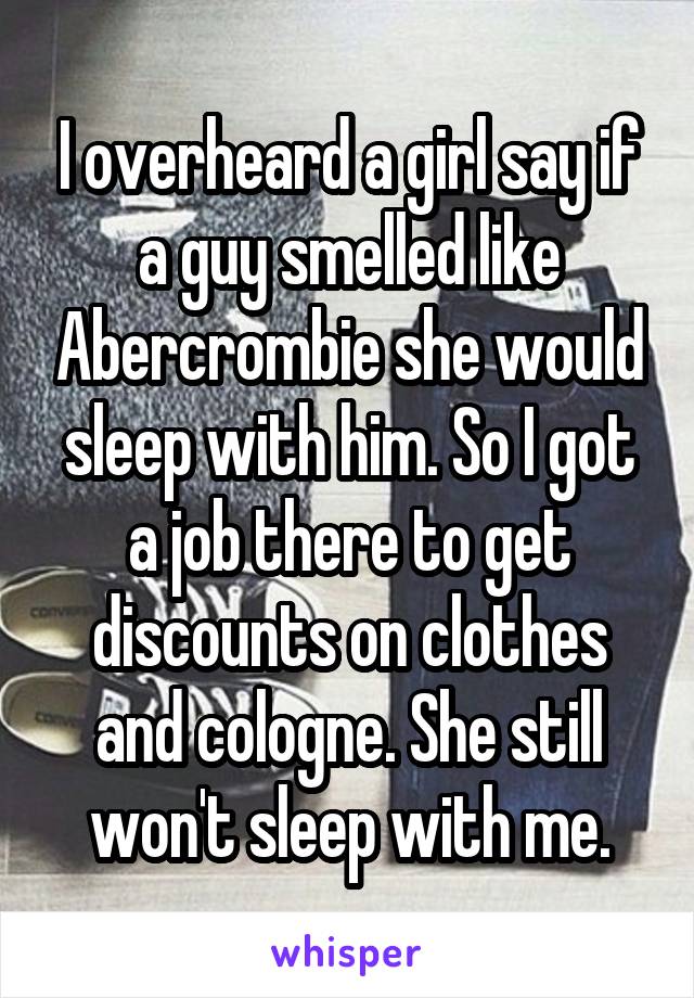 I overheard a girl say if a guy smelled like Abercrombie she would sleep with him. So I got a job there to get discounts on clothes and cologne. She still won't sleep with me.