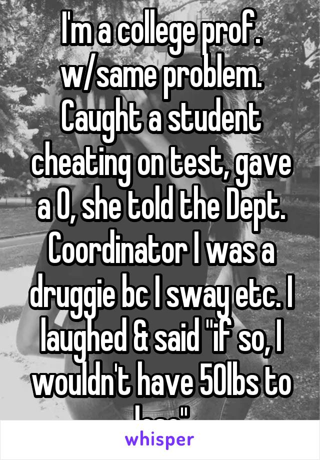 I'm a college prof. w/same problem. Caught a student cheating on test, gave a 0, she told the Dept. Coordinator I was a druggie bc I sway etc. I laughed & said "if so, I wouldn't have 50lbs to lose"