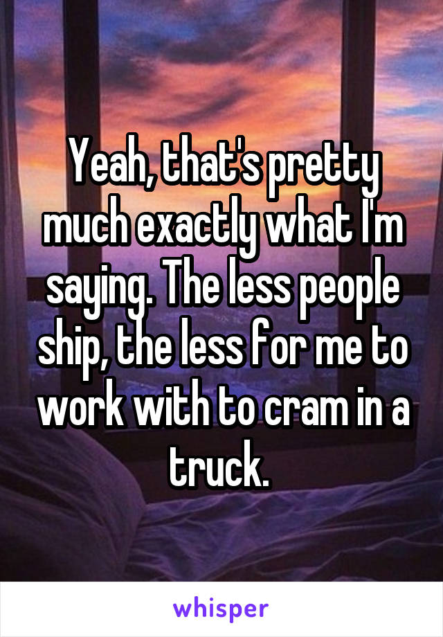 Yeah, that's pretty much exactly what I'm saying. The less people ship, the less for me to work with to cram in a truck. 