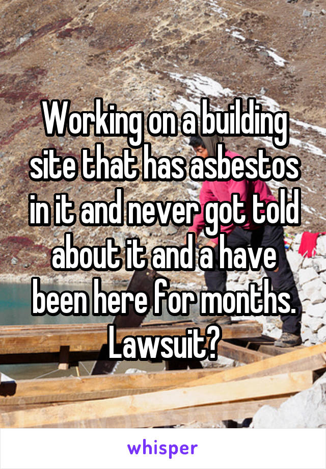 Working on a building site that has asbestos in it and never got told about it and a have been here for months. Lawsuit?