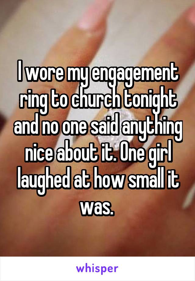 I wore my engagement ring to church tonight and no one said anything nice about it. One girl laughed at how small it was. 