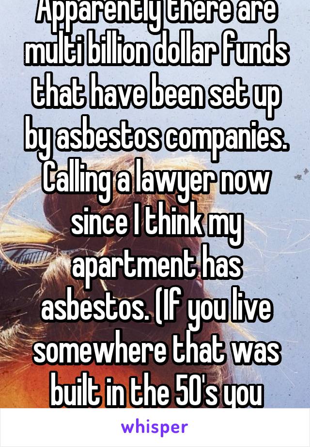 Apparently there are multi billion dollar funds that have been set up by asbestos companies. Calling a lawyer now since I think my apartment has asbestos. (If you live somewhere that was built in the 50's you probably do too)