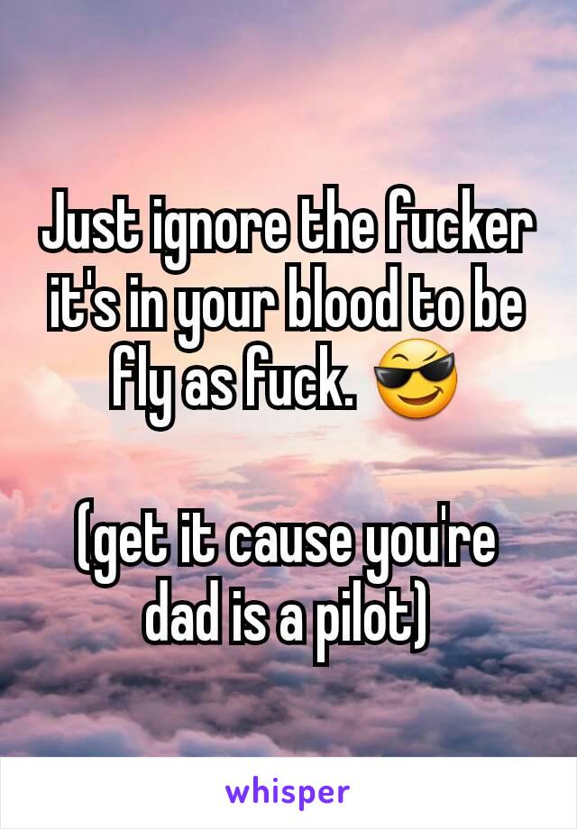 Just ignore the fucker it's in your blood to be fly as fuck. 😎

(get it cause you're dad is a pilot)