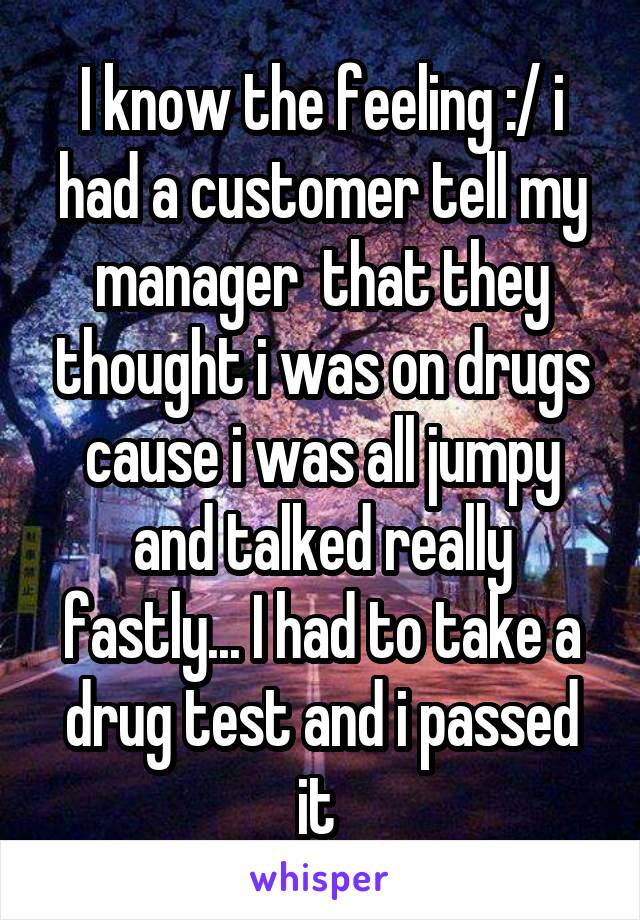 I know the feeling :/ i had a customer tell my manager  that they thought i was on drugs cause i was all jumpy and talked really fastly... I had to take a drug test and i passed it 