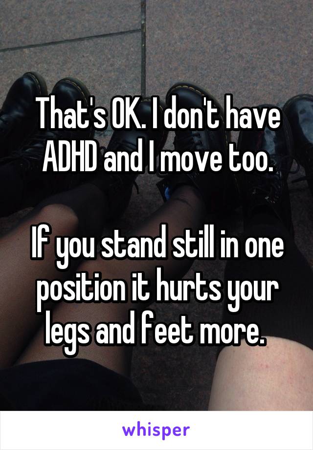 That's OK. I don't have ADHD and I move too.

If you stand still in one position it hurts your legs and feet more. 