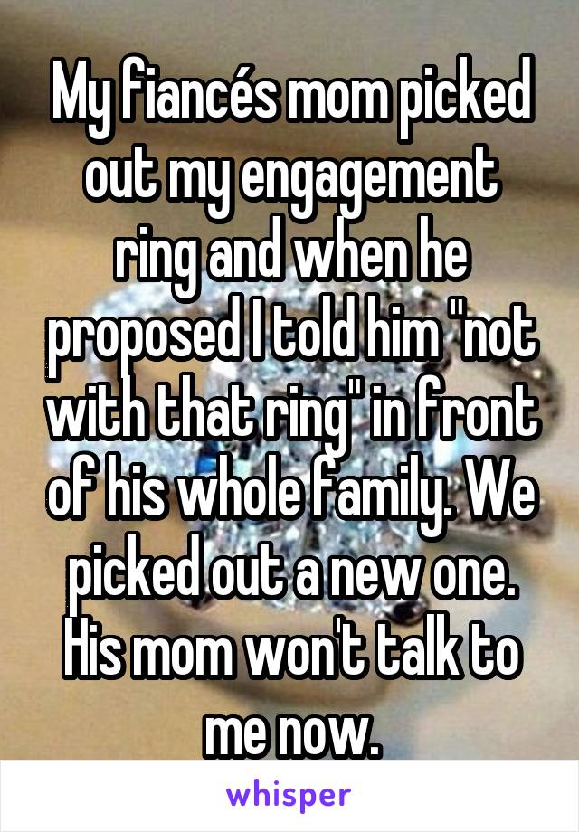 My fiancés mom picked out my engagement ring and when he proposed I told him "not with that ring" in front of his whole family. We picked out a new one. His mom won't talk to me now.