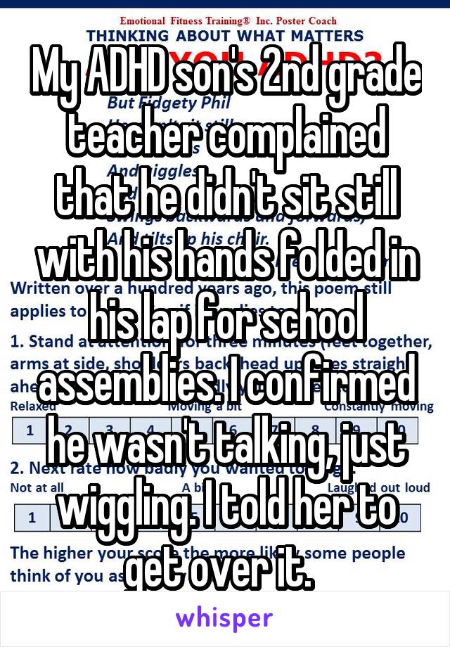 My ADHD son's 2nd grade teacher complained that he didn't sit still with his hands folded in his lap for school assemblies. I confirmed he wasn't talking, just wiggling. I told her to get over it.  