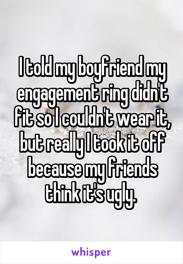 I told my boyfriend my engagement ring didn't fit so I couldn't wear it, but really I took it off because my friends think it's ugly. 