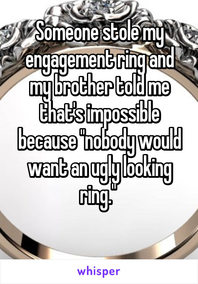 Someone stole my engagement ring and my brother told me that's impossible because "nobody would want an ugly looking ring." 

