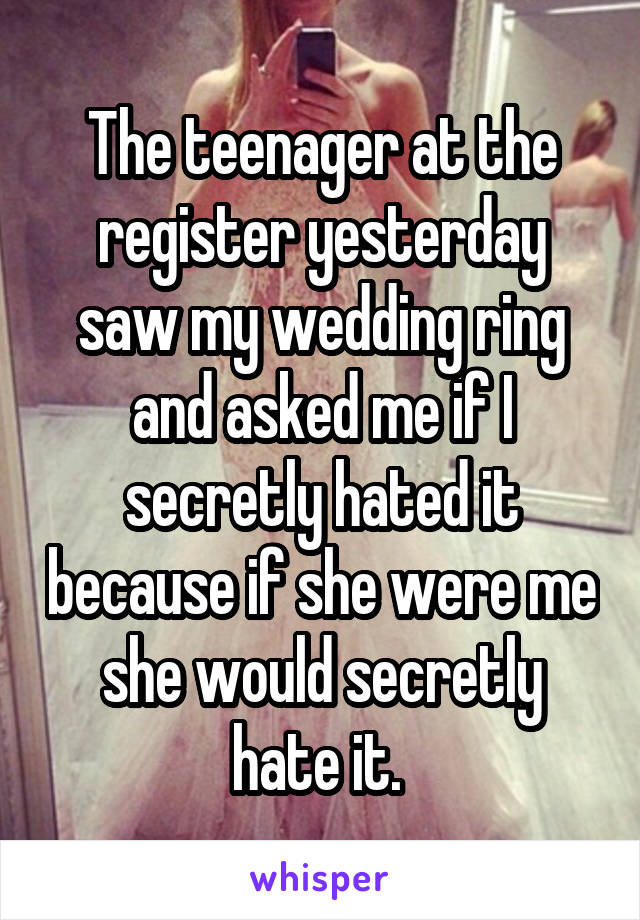 The teenager at the register yesterday saw my wedding ring and asked me if I secretly hated it because if she were me she would secretly hate it. 