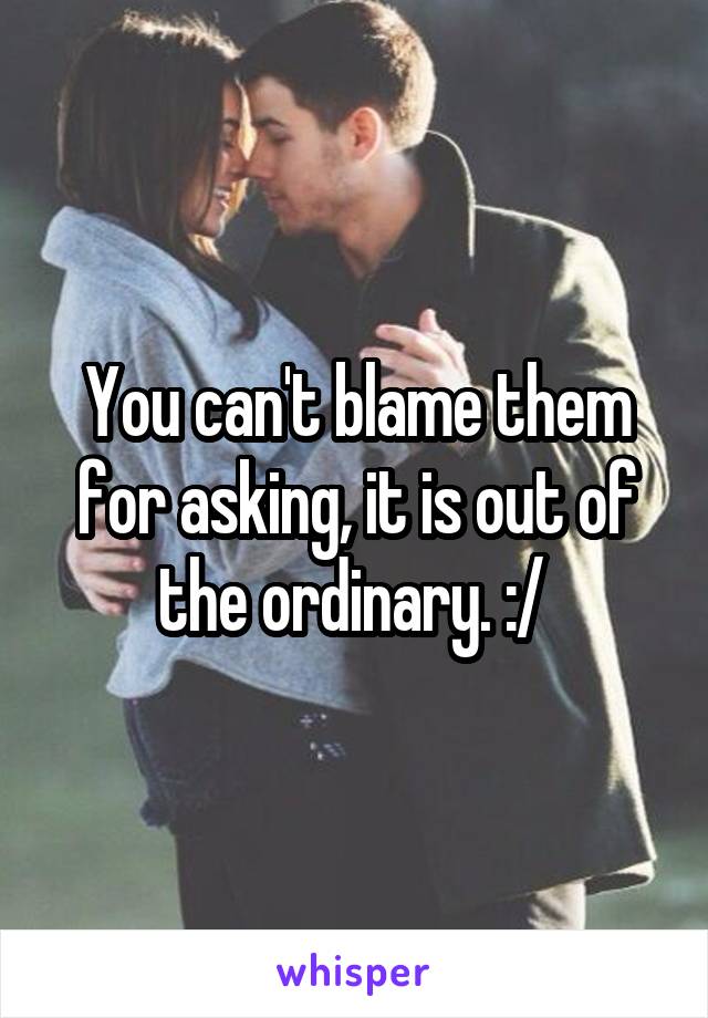 You can't blame them for asking, it is out of the ordinary. :/ 