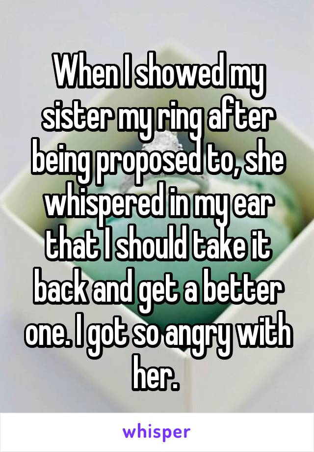 When I showed my sister my ring after being proposed to, she whispered in my ear that I should take it back and get a better one. I got so angry with her. 