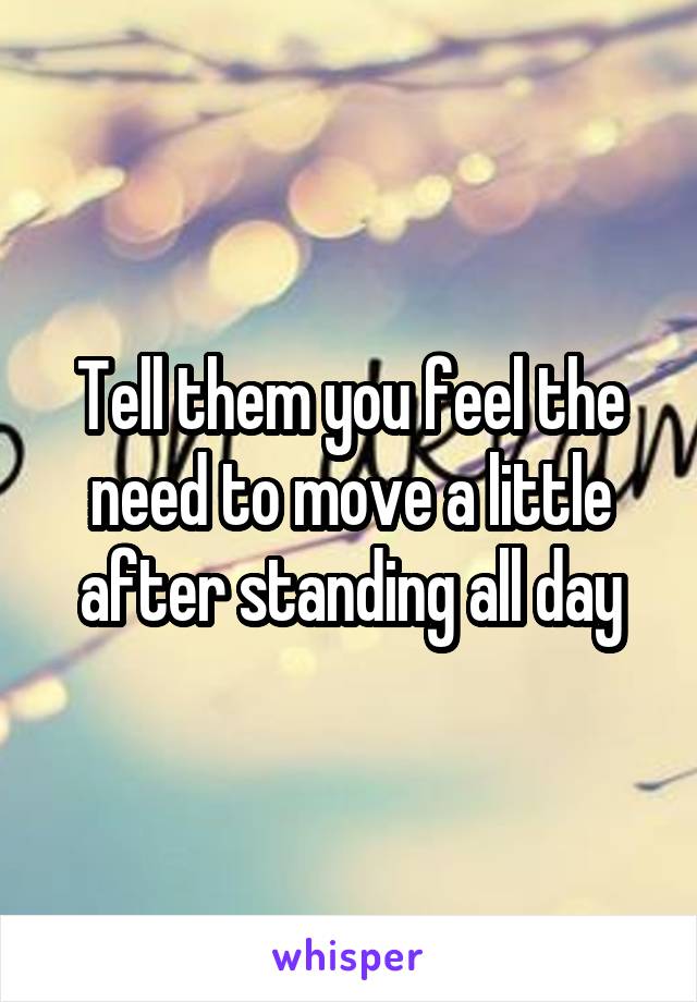 Tell them you feel the need to move a little after standing all day